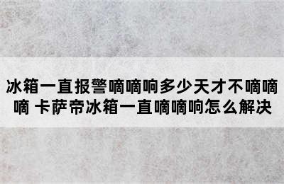 冰箱一直报警嘀嘀响多少天才不嘀嘀嘀 卡萨帝冰箱一直嘀嘀响怎么解决